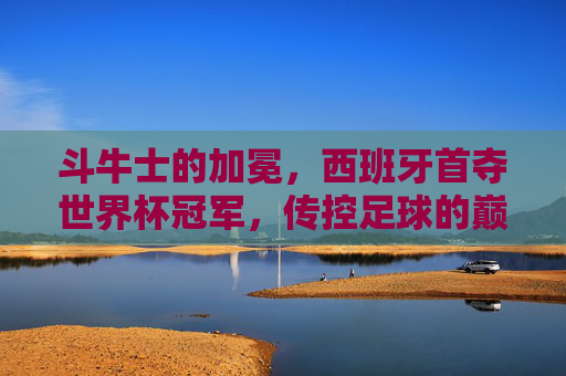 斗牛士的加冕,西班牙首夺世界杯冠军,传控足球的巅峰时刻 斗牛士的加冕,西班牙首夺世界杯冠军,传控足球的巅峰时刻