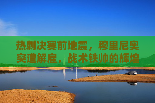 热刺决赛前地震,穆里尼奥突遭解雇,战术铁帅的辉煌与争议谢幕 热刺决赛前地震,穆里尼奥突遭解雇,战术铁帅的辉煌与争议谢幕