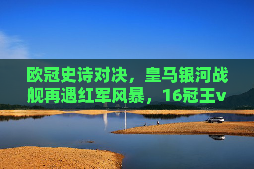 欧冠史诗对决,皇马银河战舰再遇红军风暴,16冠王vs6冠王的荣耀之战 欧冠史诗对决,皇马银河战舰再遇红军风暴,16冠王vs6冠王的荣耀之战