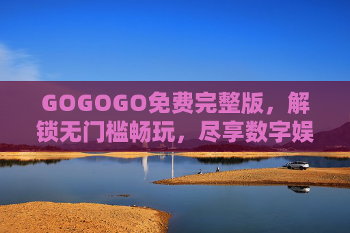 GOGOGO免费完整版,解锁无门槛畅玩,尽享数字娱乐新体验 GOGOGO免费完整版,解锁无门槛畅玩,尽享数字娱乐新体验