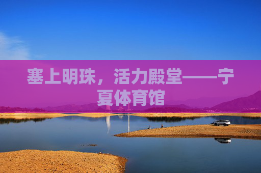 塞上明珠,活力殿堂——宁夏体育馆 塞上明珠,活力殿堂——宁夏体育馆