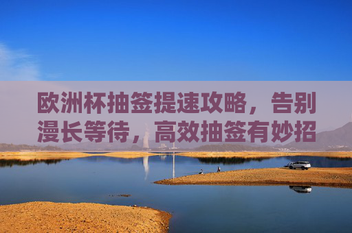 欧洲杯抽签提速攻略,告别漫长等待,高效抽签有妙招 欧洲杯抽签提速攻略,告别漫长等待,高效抽签有妙招