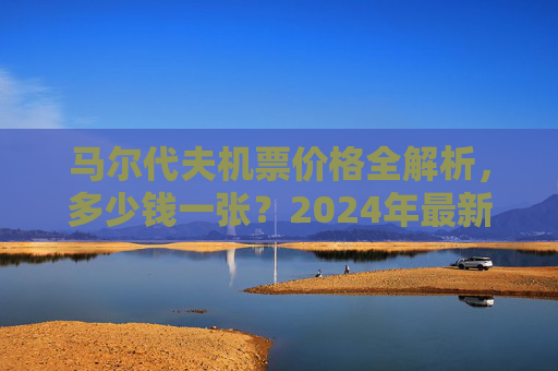 马尔代夫机票价格全解析,多少钱一张?2024年最新报价指南 马尔代夫机票价格全解析,多少钱一张?2024年最新报价指南