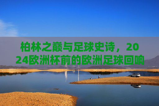 柏林之巅与足球史诗,2024欧洲杯前的欧洲足球回响 柏林之巅与足球史诗,2024欧洲杯前的欧洲足球回响