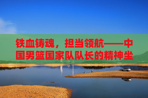 铁血铸魂,担当领航——中国男篮国家队队长的精神坐标 铁血铸魂,担当领航——中国男篮国家队队长的精神坐标