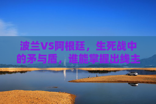 波兰VS阿根廷,生死战中的矛与盾,谁能掌握出线主动权? 波兰VS阿根廷,生死战中的矛与盾,谁能掌握出线主动权?