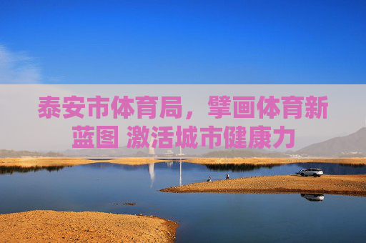 泰安市体育局,擘画体育新蓝图 激活城市健康力 泰安市体育局,擘画体育新蓝图 激活城市健康力