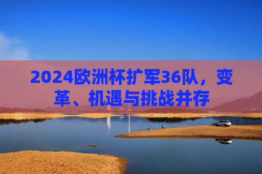2024欧洲杯扩军36队,变革、机遇与挑战并存 2024欧洲杯扩军36队,变革、机遇与挑战并存