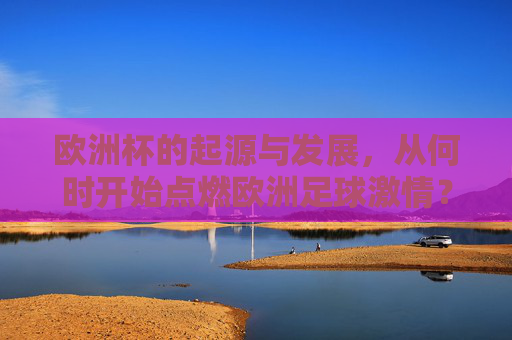 欧洲杯的起源与发展,从何时开始点燃欧洲足球激情? 欧洲杯的起源与发展,从何时开始点燃欧洲足球激情?