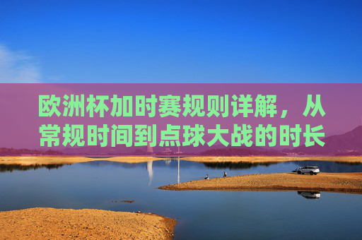 欧洲杯加时赛规则详解,从常规时间到点球大战的时长机制 欧洲杯加时赛规则详解,从常规时间到点球大战的时长机制