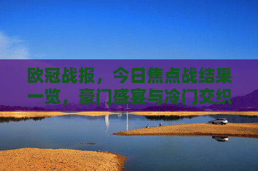 欧冠战报,今日焦点战结果一览,豪门盛宴与冷门交织,多场强强对话悬念迭起 欧冠战报,今日焦点战结果一览,豪门盛宴与冷门交织,多场强强对话悬念迭起
