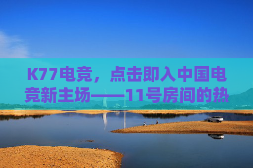 K77电竞，点击即入中国电竞新主场——11号房间的热血与梦想