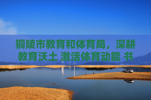 铜陵市教育和体育局,深耕教育沃土 激活体育动能 书写民生幸福答卷 铜陵市教育和体育局,深耕教育沃土 激活体育动能 书写民生幸福答卷