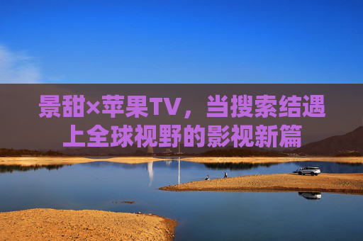 景甜×苹果TV,当搜索结遇上全球视野的影视新篇 景甜×苹果TV,当搜索结遇上全球视野的影视新篇
