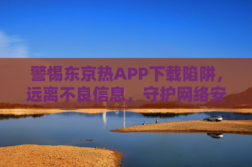 警惕东京热APP下载陷阱，远离不良信息，守护网络安全