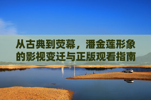 从古典到荧幕,潘金莲形象的影视变迁与正版观看指南 从古典到荧幕,潘金莲形象的影视变迁与正版观看指南