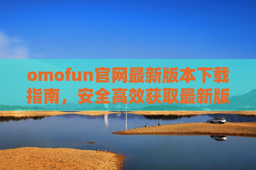 omofun官网最新版本下载指南,安全高效获取最新版应用 omofun官网最新版本下载指南,安全高效获取最新版应用