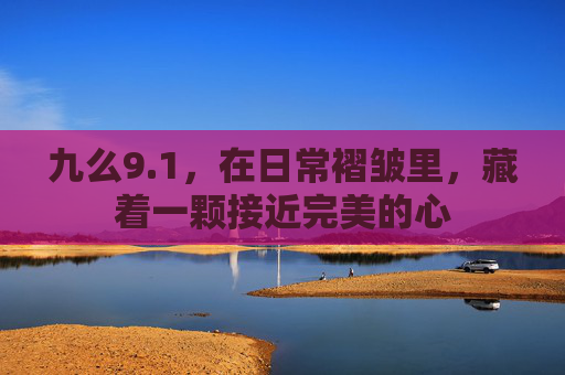 九么9.1,在日常褶皱里,藏着一颗接近完美的心 九么9.1,在日常褶皱里,藏着一颗接近完美的心