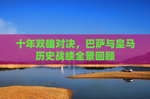 十年双雄对决,巴萨与皇马历史战绩全景回顾 十年双雄对决,巴萨与皇马历史战绩全景回顾