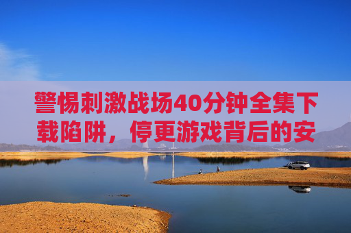 警惕刺激战场40分钟全集下载陷阱,停更游戏背后的安全与版权风险 警惕刺激战场40分钟全集下载陷阱,停更游戏背后的安全与版权风险