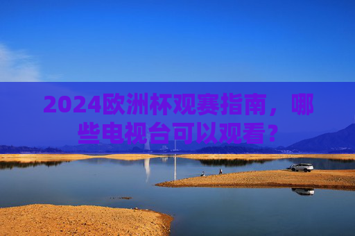 2024欧洲杯观赛指南,哪些电视台可以观看? 2024欧洲杯观赛指南,哪些电视台可以观看?