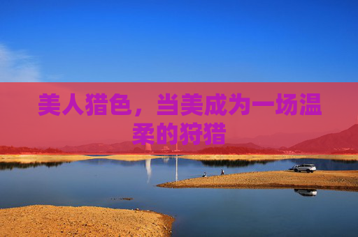 美人猎色,当美成为一场温柔的狩猎 美人猎色,当美成为一场温柔的狩猎