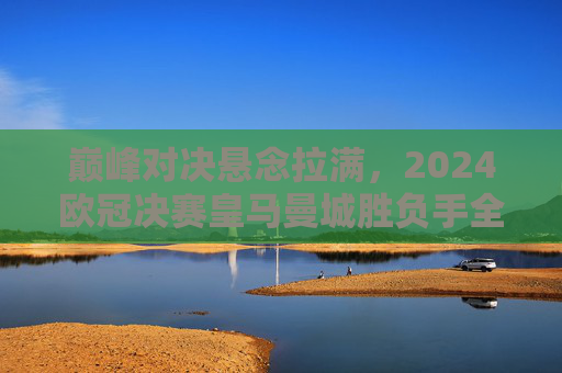 巅峰对决悬念拉满,2024欧冠决赛皇马曼城胜负手全解析 巅峰对决悬念拉满,2024欧冠决赛皇马曼城胜负手全解析