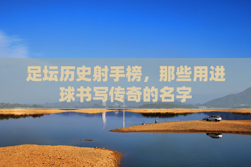 足坛历史射手榜,那些用进球书写传奇的名字 足坛历史射手榜,那些用进球书写传奇的名字