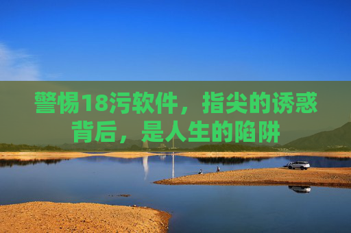 警惕18污软件,指尖的诱惑背后,是人生的陷阱 警惕18污软件,指尖的诱惑背后,是人生的陷阱