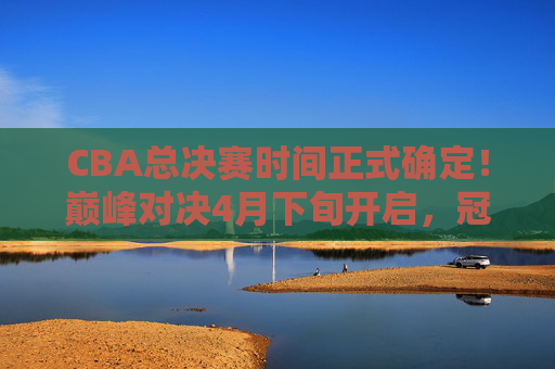 CBA总决赛时间正式确定！巅峰对决4月下旬开启，冠军悬念即将揭晓
