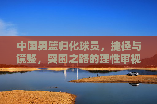 中国男篮归化球员,捷径与镜鉴,突围之路的理性审视 中国男篮归化球员,捷径与镜鉴,突围之路的理性审视