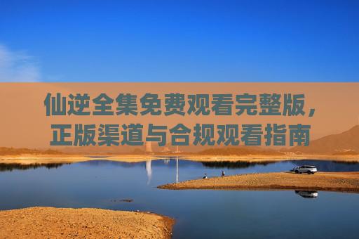 仙逆全集免费观看完整版,正版渠道与合规观看指南 仙逆全集免费观看完整版,正版渠道与合规观看指南