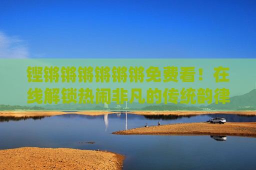 铿锵锵锵锵锵锵免费看！在线解锁热闹非凡的传统韵律