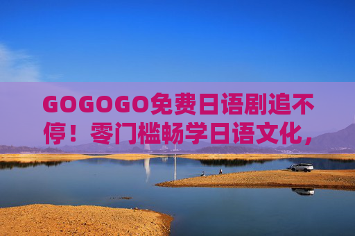 GOGOGO免费日语剧追不停!零门槛畅学日语文化,宅家也能嗨翻周末 GOGOGO免费日语剧追不停!零门槛畅学日语文化,宅家也能嗨翻周末