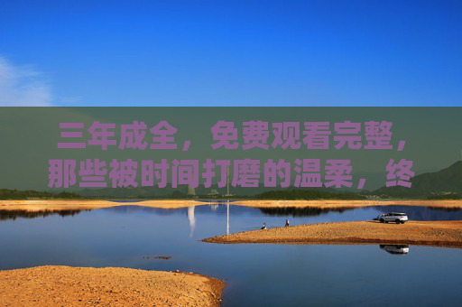 三年成全,免费观看完整,那些被时间打磨的温柔,终将以完整的方式抵达你 三年成全,免费观看完整,那些被时间打磨的温柔,终将以完整的方式抵达你