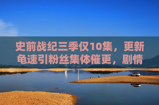 史前战纪三季仅10集,更新龟速引粉丝集体催更,剧情未完,热度不凉! 史前战纪三季仅10集,更新龟速引粉丝集体催更,剧情未完,热度不凉!