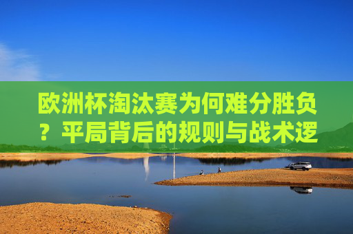 欧洲杯淘汰赛为何难分胜负?平局背后的规则与战术逻辑 欧洲杯淘汰赛为何难分胜负?平局背后的规则与战术逻辑