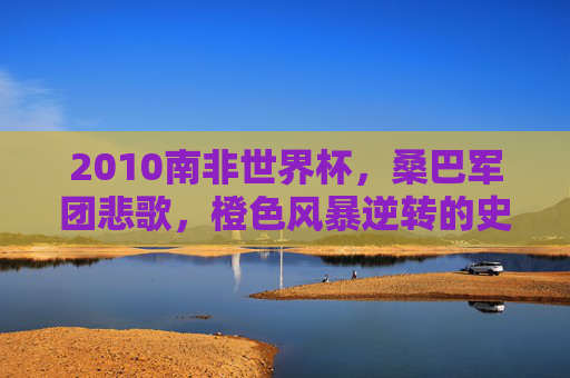 2010南非世界杯,桑巴军团悲歌,橙色风暴逆转的史诗对决 2010南非世界杯,桑巴军团悲歌,橙色风暴逆转的史诗对决