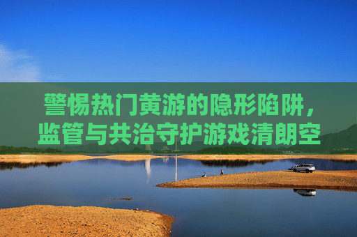 警惕热门黄游的隐形陷阱,监管与共治守护游戏清朗空间 警惕热门黄游的隐形陷阱,监管与共治守护游戏清朗空间