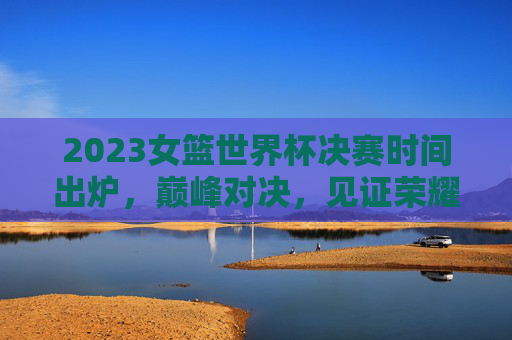 2023女篮世界杯决赛时间出炉,巅峰对决,见证荣耀时刻! 2023女篮世界杯决赛时间出炉,巅峰对决,见证荣耀时刻!