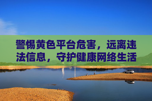 警惕黄色平台危害,远离违法信息,守护健康网络生活 警惕黄色平台危害,远离违法信息,守护健康网络生活