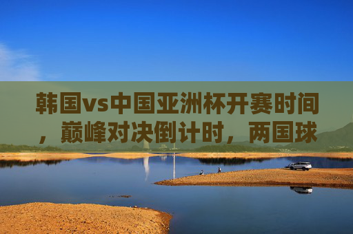 韩国vs中国亚洲杯开赛时间,巅峰对决倒计时,两国球迷共赴热血之约 韩国vs中国亚洲杯开赛时间,巅峰对决倒计时,两国球迷共赴热血之约