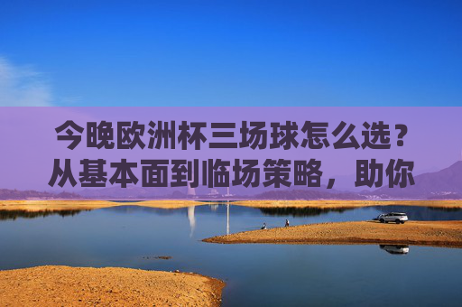 今晚欧洲杯三场球怎么选?从基本面到临场策略,助你精准出击 今晚欧洲杯三场球怎么选?从基本面到临场策略,助你精准出击
