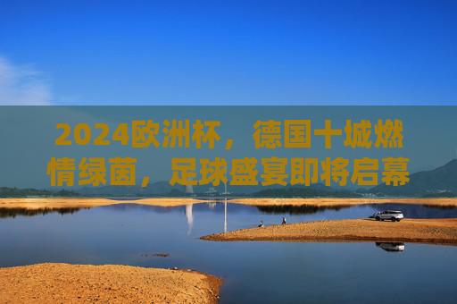 2024欧洲杯,德国十城燃情绿茵,足球盛宴即将启幕 2024欧洲杯,德国十城燃情绿茵,足球盛宴即将启幕