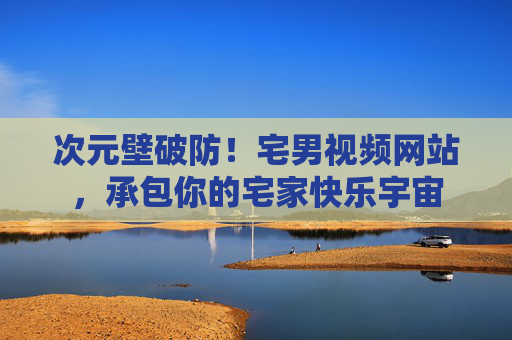 次元壁破防!宅男视频网站,承包你的宅家快乐宇宙 次元壁破防!宅男视频网站,承包你的宅家快乐宇宙