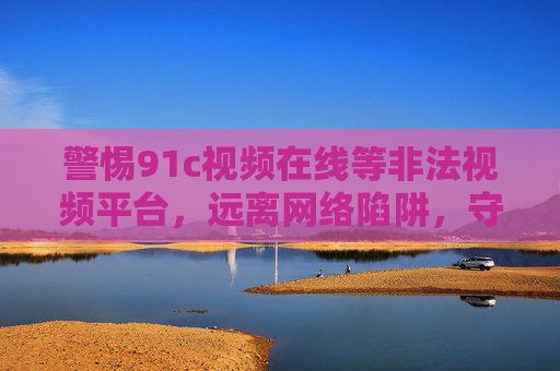警惕91c视频在线等非法视频平台,远离网络陷阱,守护健康上网环境 警惕91c视频在线等非法视频平台,远离网络陷阱,守护健康上网环境