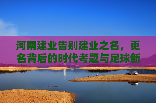 河南建业告别建业之名,更名背后的时代考题与足球新篇 河南建业告别建业之名,更名背后的时代考题与足球新篇