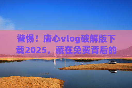 警惕!唐心vlog破解版下载2025,藏在免费背后的陷阱与风险 警惕!唐心vlog破解版下载2025,藏在免费背后的陷阱与风险