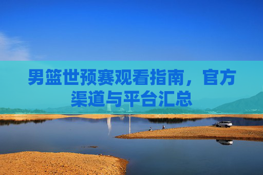 男篮世预赛观看指南,官方渠道与平台汇总 男篮世预赛观看指南,官方渠道与平台汇总