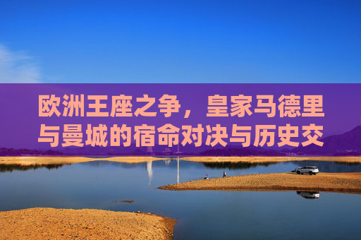 欧洲王座之争,皇家马德里与曼城的宿命对决与历史交锋 欧洲王座之争,皇家马德里与曼城的宿命对决与历史交锋